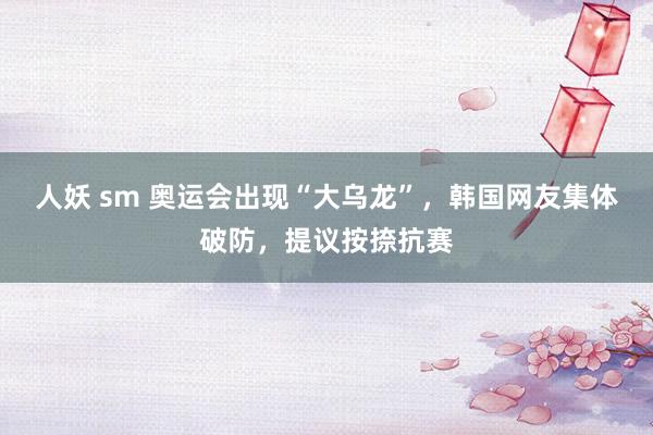 人妖 sm 奥运会出现“大乌龙”，韩国网友集体破防，提议按捺抗赛