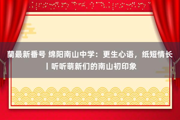 蘭最新番号 绵阳南山中学：更生心语，纸短情长丨听听萌新们的南山初印象