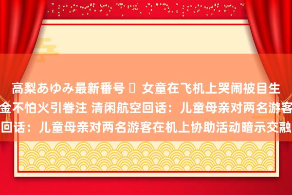 高梨あゆみ最新番号 ​女童在飞机上哭闹被目生东谈主带至洗手间锻真金不怕火引眷注 清闲航空回话：儿童母亲对两名游客在机上协助活动暗示交融