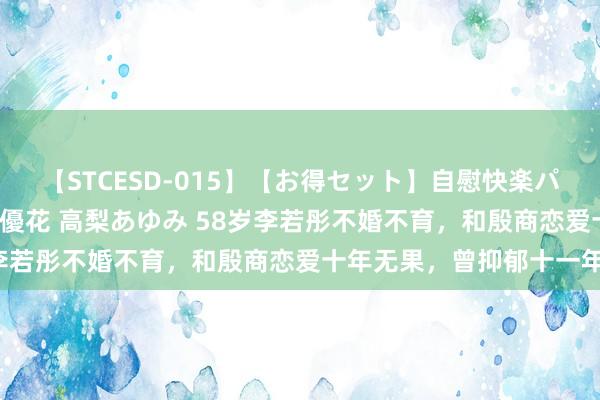 【STCESD-015】【お得セット】自慰快楽パラノイド 大場ゆい 本庄優花 高梨あゆみ 58岁李若彤不婚不育，和殷商恋爱十年无果，曾抑郁十一年！