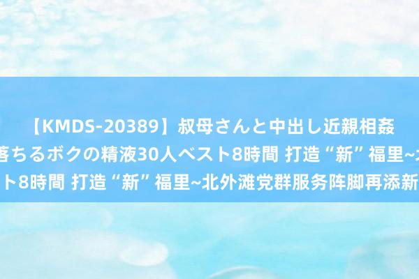 【KMDS-20389】叔母さんと中出し近親相姦 叔母さんの身体を伝い落ちるボクの精液30人ベスト8時間 打造“新”福里~北外滩党群服务阵脚再添新