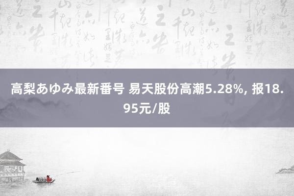 高梨あゆみ最新番号 易天股份高潮5.28%， 报18.95元/股