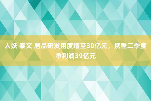 人妖 泰文 居品研发用度增至30亿元，携程二季度净利润39亿元