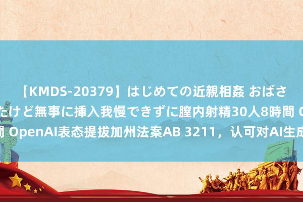 【KMDS-20379】はじめての近親相姦 おばさんの誘いに最初は戸惑ったけど無事に挿入我慢できずに膣内射精30人8時間 OpenAI表态提拔加州法案AB 3211，认可对AI生成实验设立符号圭臬