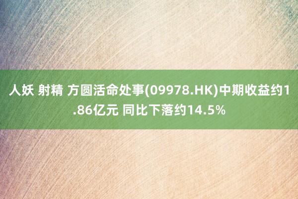 人妖 射精 方圆活命处事(09978.HK)中期收益约1.86亿元 同比下落约14.5%