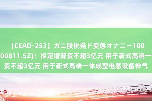 【CEAD-253】ガニ股挑発ド変態オナニー100人8時間 铂科新材(300811.SZ)：拟定增募资不超3亿元 用于新式高端一体成型电感设备神气