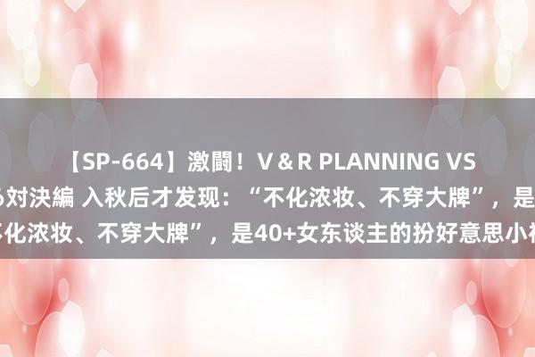 【SP-664】激闘！V＆R PLANNING VS MOODYZ 淫乱痴女ゆりあ対決編 入秋后才发现：“不化浓妆、不穿大牌”，是40+女东谈主的扮好意思小神思