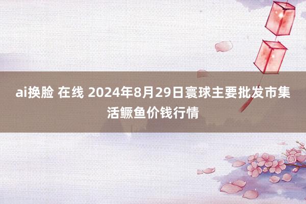 ai换脸 在线 2024年8月29日寰球主要批发市集活鳜鱼价钱行情