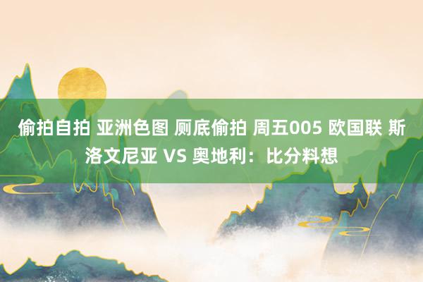 偷拍自拍 亚洲色图 厕底偷拍 周五005 欧国联 斯洛文尼亚 VS 奥地利：比分料想