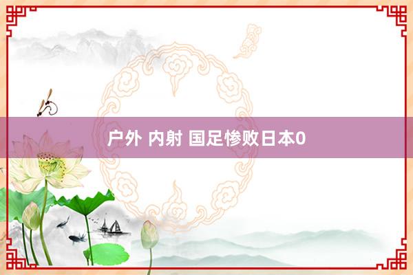 户外 内射 国足惨败日本0