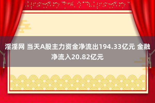 淫淫网 当天A股主力资金净流出194.33亿元 金融净流入20.82亿元