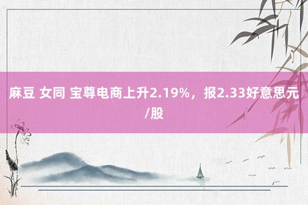 麻豆 女同 宝尊电商上升2.19%，报2.33好意思元/股