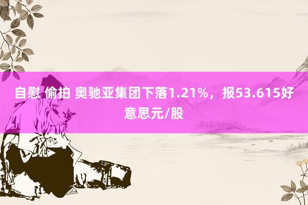 自慰 偷拍 奥驰亚集团下落1.21%，报53.615好意思元/股