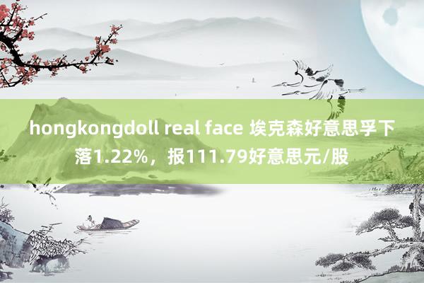 hongkongdoll real face 埃克森好意思孚下落1.22%，报111.79好意思元/股