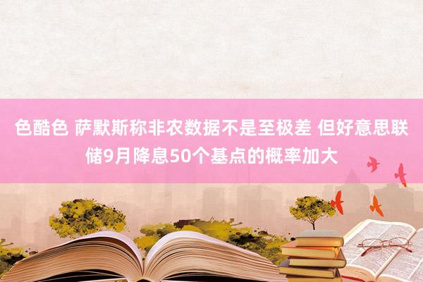 色酷色 萨默斯称非农数据不是至极差 但好意思联储9月降息50个基点的概率加大