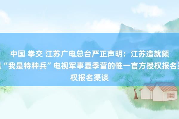 中国 拳交 江苏广电总台严正声明：江苏造就频谈是“我是特种兵”电视军事夏季营的惟一官方授权报名渠谈