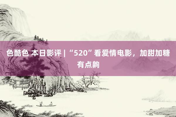 色酷色 本日影评 | “520”看爱情电影，加甜加糖有点齁