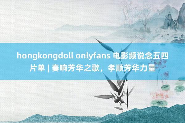 hongkongdoll onlyfans 电影频说念五四片单 | 奏响芳华之歌，孝顺芳华力量