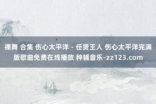 裸舞 合集 伤心太平洋 - 任贤王人 伤心太平洋完满版歌曲免费在线播放 种辅音乐-zz123.com