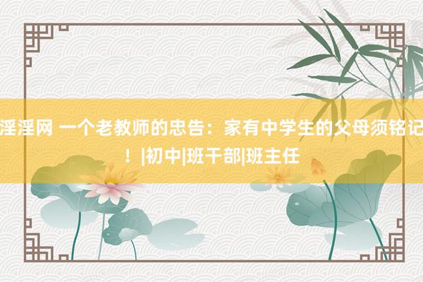 淫淫网 一个老教师的忠告：家有中学生的父母须铭记！|初中|班干部|班主任