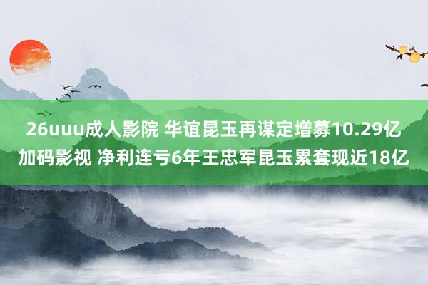 26uuu成人影院 华谊昆玉再谋定增募10.29亿加码影视 净利连亏6年王忠军昆玉累套现近18亿