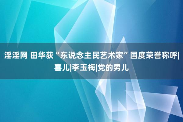 淫淫网 田华获“东说念主民艺术家”国度荣誉称呼|喜儿|李玉梅|党的男儿