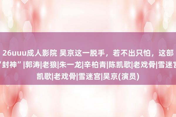 26uuu成人影院 吴京这一脱手，若不出只怕，这部新片揣摸得“封神”|郭涛|老狼|朱一龙|辛柏青|陈凯歌|老戏骨|雪迷宫|吴京(演员)