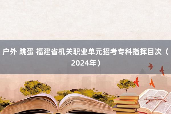 户外 跳蛋 福建省机关职业单元招考专科指挥目次（2024年）