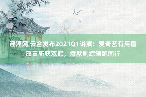 淫淫网 云合发布2021Q1讲演：爱奇艺有用播放量斩获双冠，<a href=