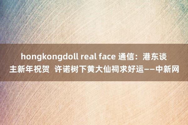 hongkongdoll real face 通信：港东谈主新年祝贺  许诺树下黄大仙祠求好运——中新网