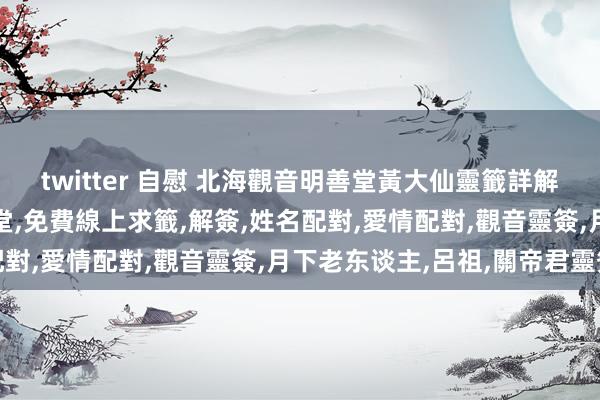 twitter 自慰 北海觀音明善堂黃大仙靈籤詳解，米力仙，北海觀音明善堂，免費線上求籤，解簽，姓名配對，愛情配對，觀音靈簽，月下老东谈主，呂祖，關帝君靈簽