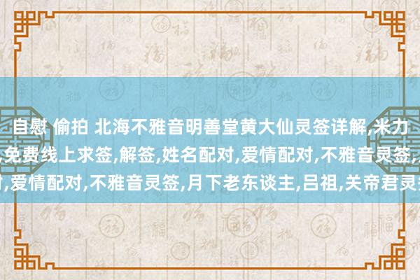 自慰 偷拍 北海不雅音明善堂黄大仙灵签详解，米力仙，北海不雅音明善堂，免费线上求签，解签，姓名配对，爱情配对，不雅音灵签，月下老东谈主，吕祖，关帝君灵签