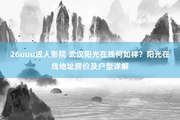 26uuu成人影院 武汉阳光在线何如样？阳光在线地址房价及户型详解