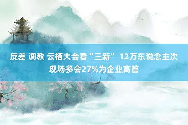 反差 调教 云栖大会看“三新” 12万东说念主次现场参会27%为企业高管