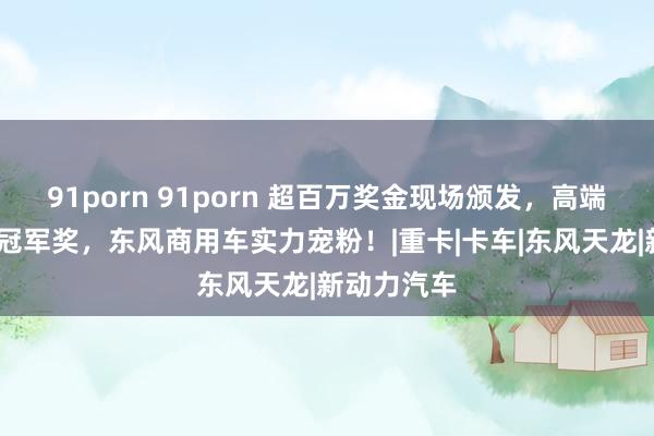 91porn 91porn 超百万奖金现场颁发，高端车GX作念冠军奖，东风商用车实力宠粉！|重卡|卡车|东风天龙|新动力汽车