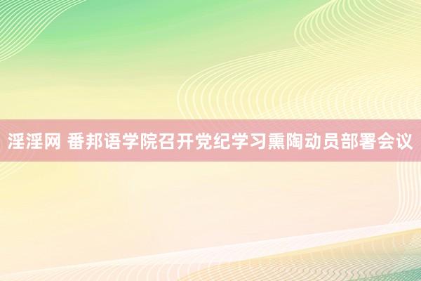 淫淫网 番邦语学院召开党纪学习熏陶动员部署会议