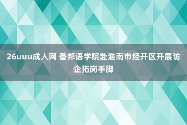 26uuu成人网 番邦语学院赴淮南市经开区开展访企拓岗手脚