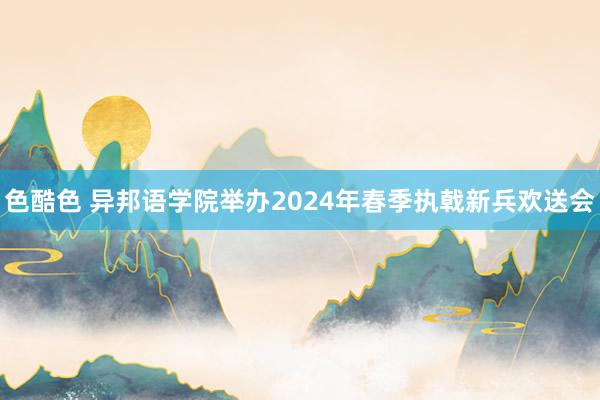 色酷色 异邦语学院举办2024年春季执戟新兵欢送会