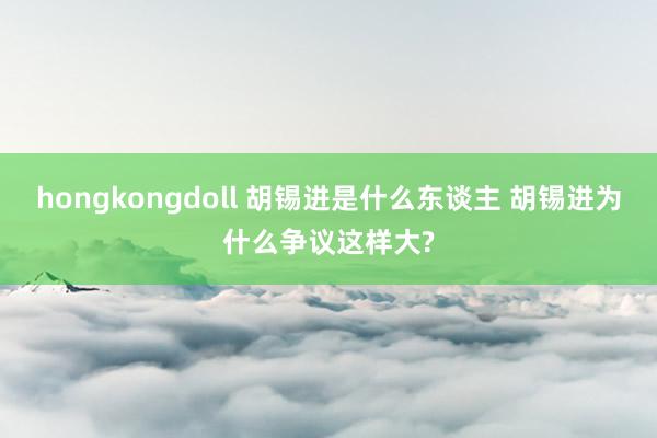 hongkongdoll 胡锡进是什么东谈主 胡锡进为什么争议这样大?