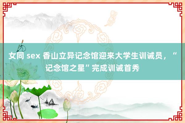 女同 sex 香山立异记念馆迎来大学生训诫员，“记念馆之星”完成训诫首秀