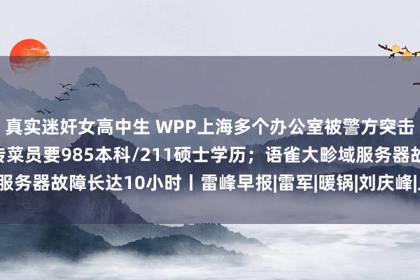 真实迷奸女高中生 WPP上海多个办公室被警方突击搜查；海底捞复兴招聘传菜员要985本科/211硕士学历；语雀大畛域服务器故障长达10小时丨雷峰早报|雷军|暖锅|刘庆峰|上海市|烹饪法子|埃隆