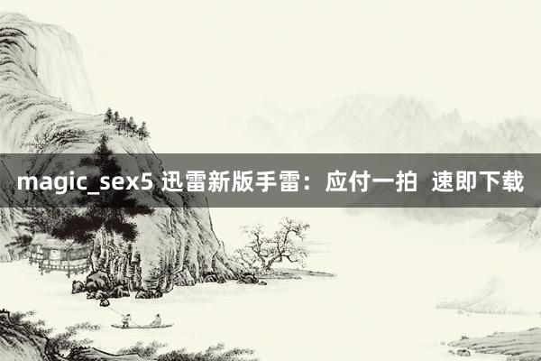 magic_sex5 迅雷新版手雷：应付一拍  速即下载