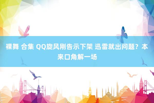 裸舞 合集 QQ旋风刚告示下架 迅雷就出问题？本来口角解一场