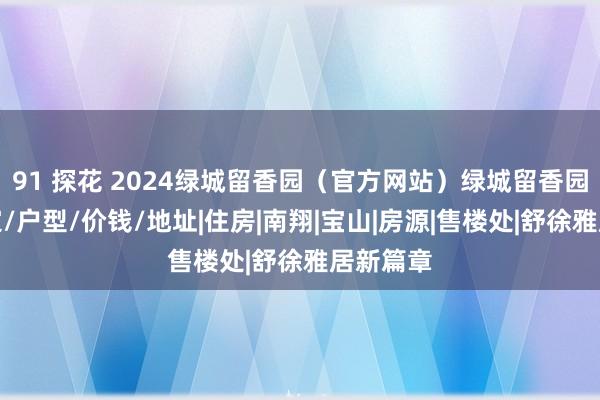 91 探花 2024绿城留香园（官方网站）绿城留香园楼盘笃定/户型/价钱/地址|住房|南翔|宝山|房源|售楼处|舒徐雅居新篇章