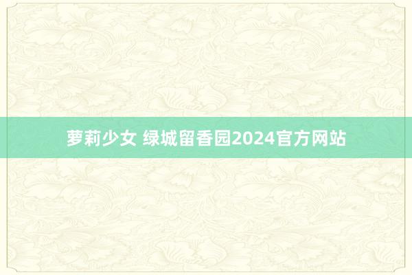 萝莉少女 绿城留香园2024官方网站