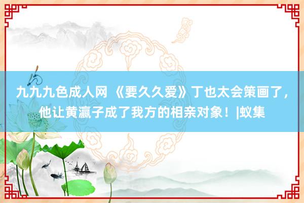 九九九色成人网 《要久久爱》丁也太会策画了，他让黄瀛子成了我方的相亲对象！|蚁集