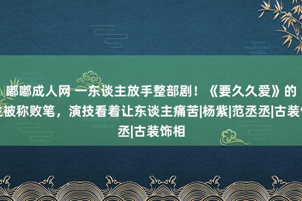 嘟嘟成人网 一东谈主放手整部剧！《要久久爱》的男主被称败笔，演技看着让东谈主痛苦|杨紫|范丞丞|古装饰相