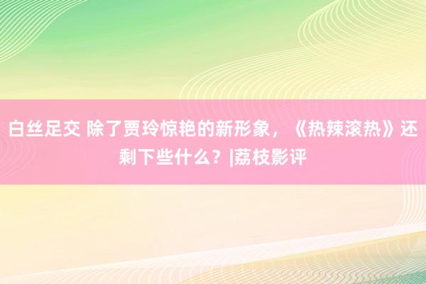 白丝足交 除了贾玲惊艳的新形象，《热辣滚热》还剩下些什么？|荔枝影评