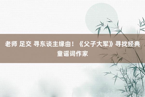 老师 足交 寻东谈主缘由！《父子大军》寻找经典童谣词作家