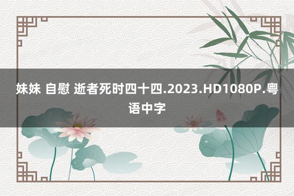 妹妹 自慰 逝者死时四十四.2023.HD1080P.粤语中字